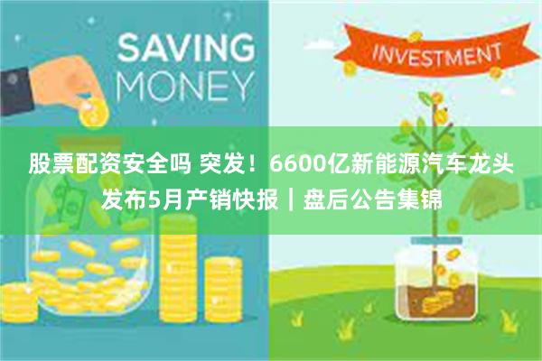 股票配资安全吗 突发！6600亿新能源汽车龙头发布5月产销快报｜盘后公告集锦