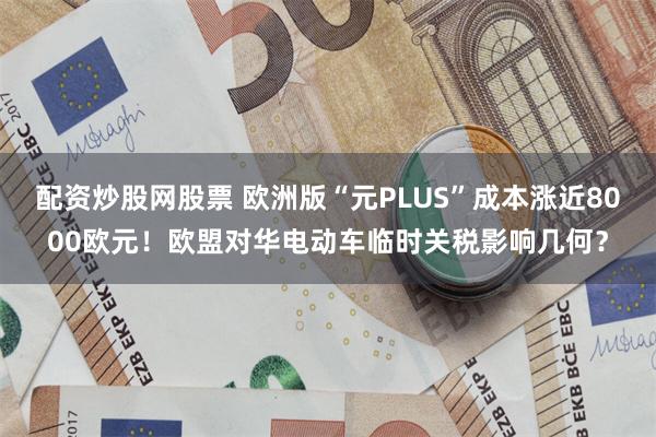 配资炒股网股票 欧洲版“元PLUS”成本涨近8000欧元！欧盟对华电动车临时关税影响几何？