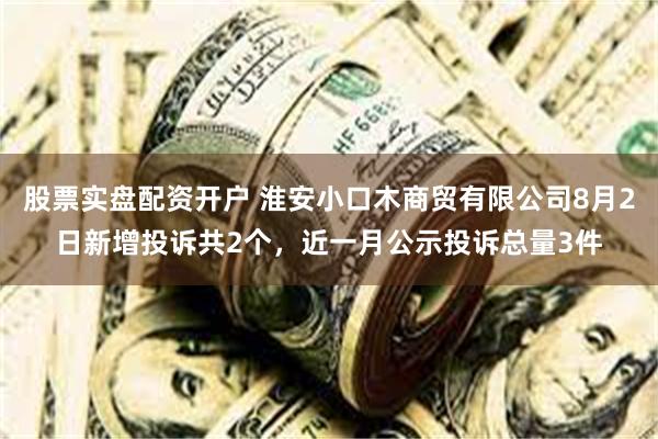 股票实盘配资开户 淮安小口木商贸有限公司8月2日新增投诉共2个，近一月公示投诉总量3件