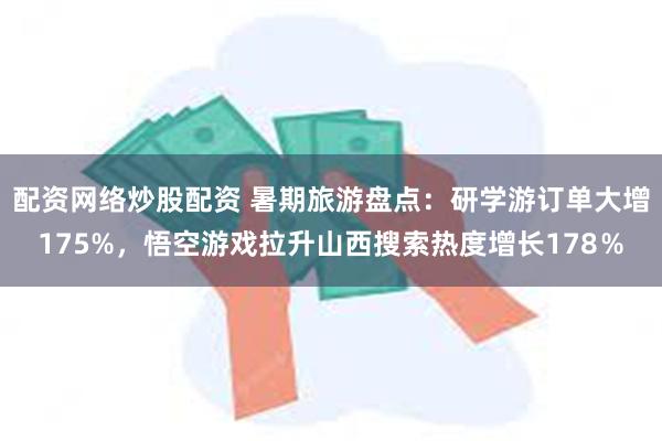 配资网络炒股配资 暑期旅游盘点：研学游订单大增175%，悟空游戏拉升山西搜索热度增长178％