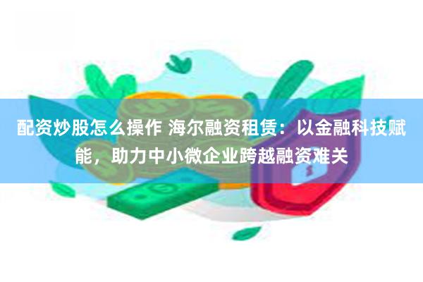 配资炒股怎么操作 海尔融资租赁：以金融科技赋能，助力中小微企业跨越融资难关