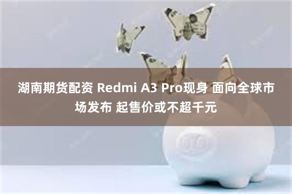 湖南期货配资 Redmi A3 Pro现身 面向全球市场发布 起售价或不超千元