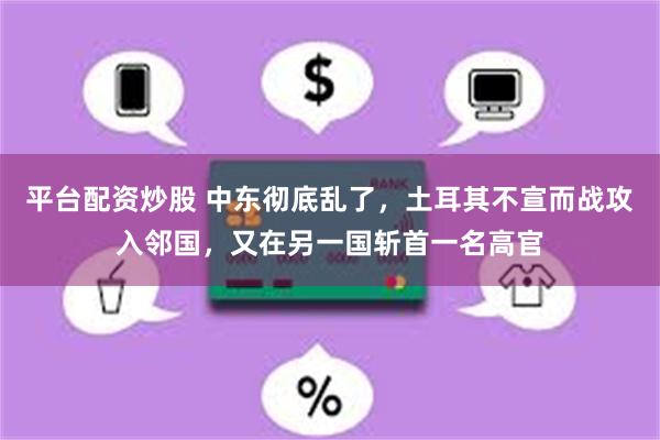 平台配资炒股 中东彻底乱了，土耳其不宣而战攻入邻国，又在另一国斩首一名高官