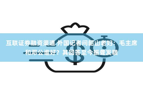 互联证劵融资渠道 外国记者问韶山老妇：毛主席和邓公谁好？其回答至今振聋发聩