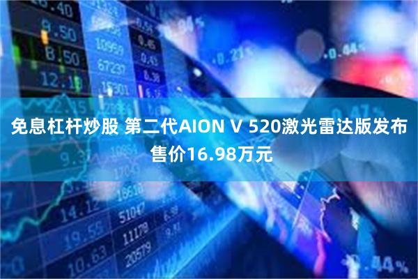 免息杠杆炒股 第二代AION V 520激光雷达版发布 售价16.98万元