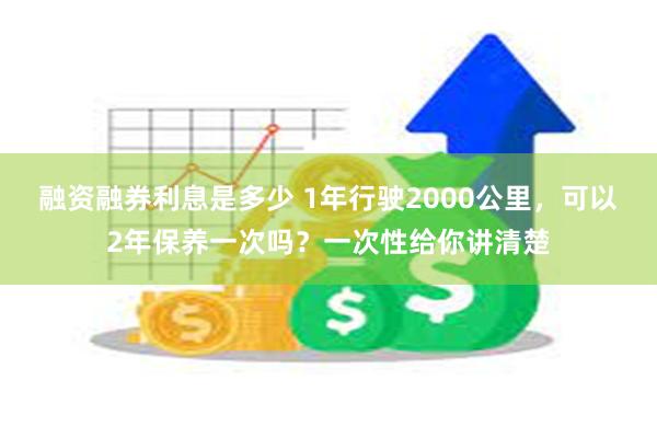 融资融券利息是多少 1年行驶2000公里，可以2年保养一次吗？一次性给你讲清楚