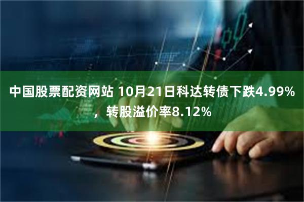 中国股票配资网站 10月21日科达转债下跌4.99%，转股溢价率8.12%