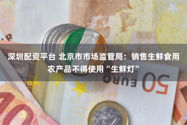 深圳配资平台 北京市市场监管局：销售生鲜食用农产品不得使用“生鲜灯”