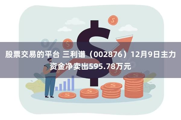 股票交易的平台 三利谱（002876）12月9日主力资金净卖出595.78万元