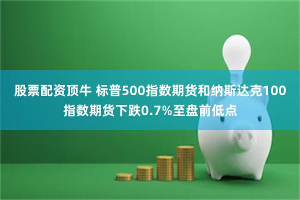 股票配资顶牛 标普500指数期货和纳斯达克100指数期货下跌0.7%至盘前低点