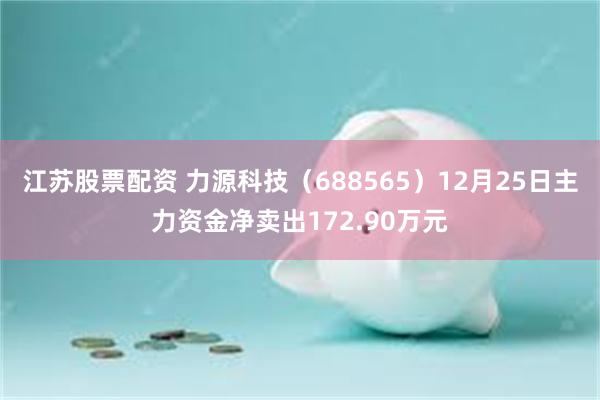 江苏股票配资 力源科技（688565）12月25日主力资金净卖出172.90万元