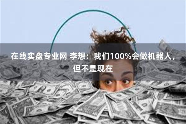 在线实盘专业网 李想：我们100%会做机器人，但不是现在