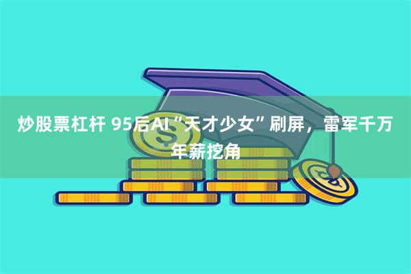 炒股票杠杆 95后AI“天才少女”刷屏，雷军千万年薪挖角