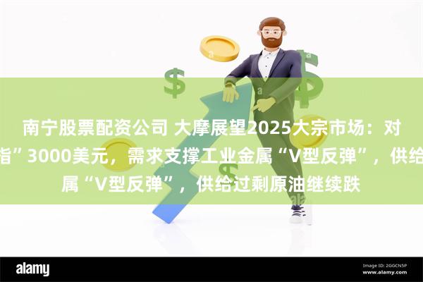 南宁股票配资公司 大摩展望2025大宗市场：对冲首选黄金“剑指”3000美元，需求支撑工业金属“V型反弹”，供给过剩原油继续跌