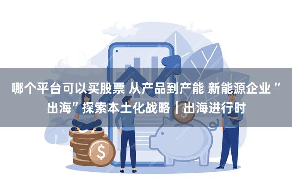 哪个平台可以买股票 从产品到产能 新能源企业“出海”探索本土化战略｜出海进行时