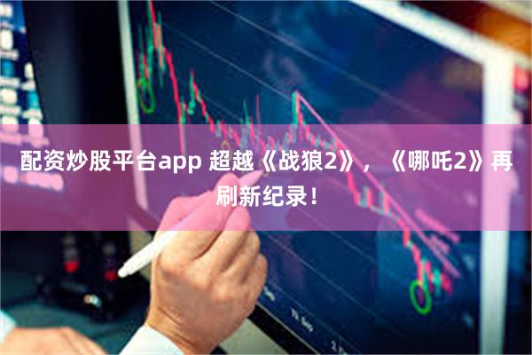 配资炒股平台app 超越《战狼2》，《哪吒2》再刷新纪录！