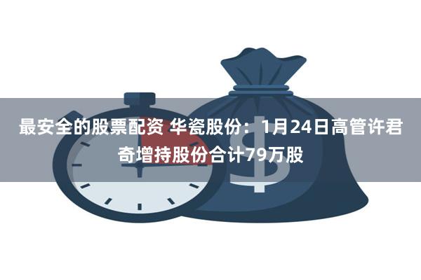 最安全的股票配资 华瓷股份：1月24日高管许君奇增持股份合计79万股