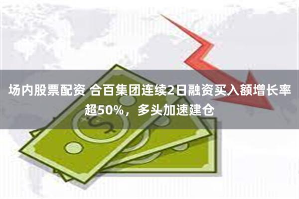 场内股票配资 合百集团连续2日融资买入额增长率超50%，多头加速建仓