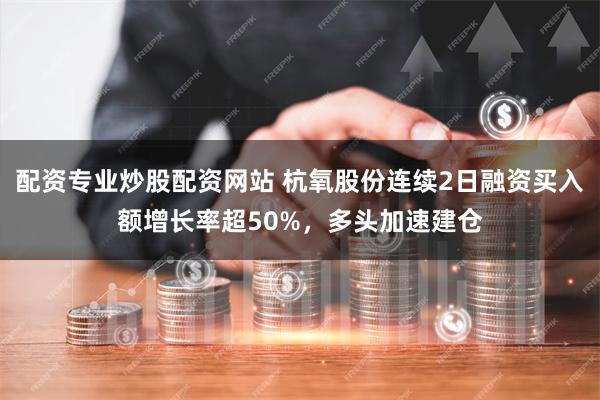 配资专业炒股配资网站 杭氧股份连续2日融资买入额增长率超50%，多头加速建仓